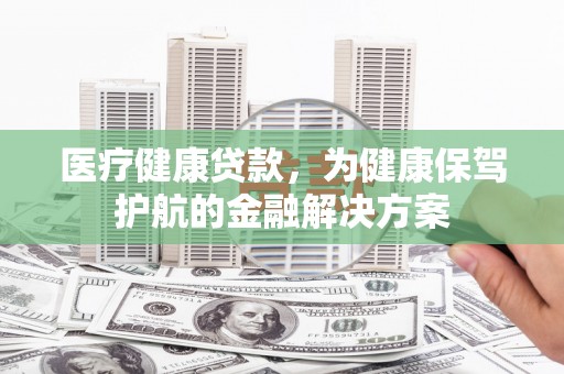 麻栗坡医疗健康贷款，为健康保驾护航的金融解决方案